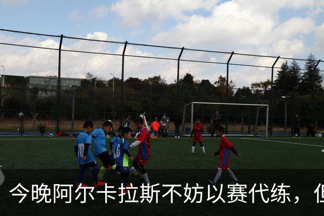 今晚阿尔卡拉斯不妨以赛代练，但也决不能掉以轻心