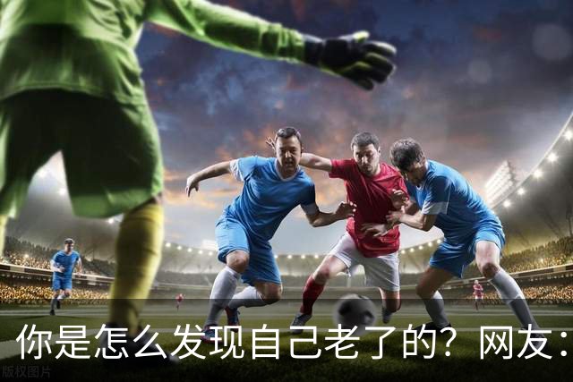 你是怎么发现自己老了的？网友：43岁其实很多人已经更年期了