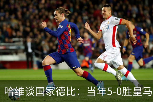 哈维谈国家德比：当年5-0胜皇马比6-2更完美
