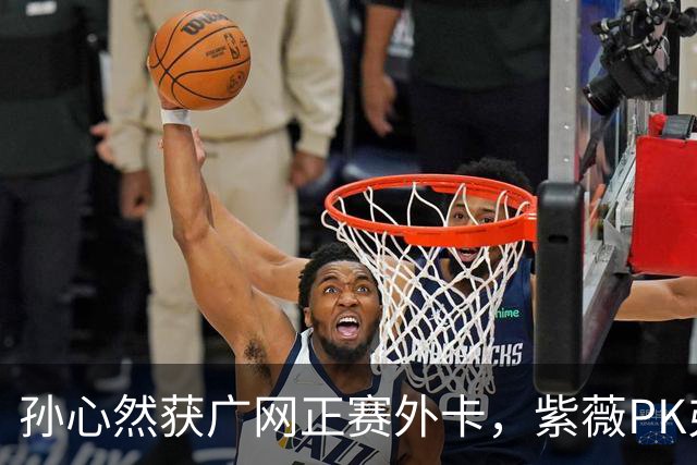 孙心然获广网正赛外卡，紫薇PK弗基纳称将很艰难，郭涵煜躺进八强