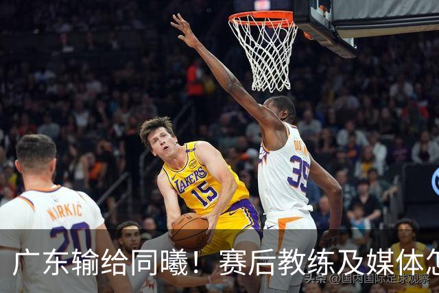 广东输给同曦！赛后教练及媒体怎么说：欧洲教练要清楚CBA怎么玩