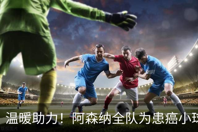 温暖助力！阿森纳全队为患癌小球迷伸出援手并发起筹款