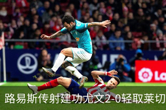 路易斯传射建功尤文2-0轻取莱切，稳扎稳打升至意甲第七